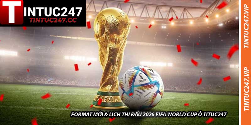 Format Mới & Lịch Thi Đấu 2026 FIFA World Cup Ở Tituc247